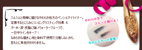 スルスルと簡単に描けるやわらか処方のペンシルアイライナー。
定着するとにじみにくいロングラスティング効果 ＆ 
汗・水・涙・皮脂に強いウォータープルーフで、一日中ラインをキープ！
なめらかな描き心地と染料不使用で沈着しないから、
目もとに負担がかかりません。