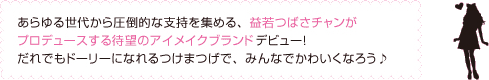 あらゆる世代から圧倒的な支持を集める、益若つばさチャンが
プロデュースする待望のアイメイクブランドデビュー！
だれでもドーリーになれるつけまつげで、みんなでかわいくなろう♪