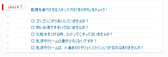 乾燥を進行させるスキンケアの「ありがち」をチェック！

□ ゴシゴシこすり洗いしていませんか？
□ 熱いお湯ですすいではいませんか？
□ 化粧水をつける時、コットンでこすってはいませんか？
□ 乳液やクリームの量が少なくないですか？
□ 乳液やクリームは、小鼻まわりやフェイスラインにつけ忘れはありませんか？